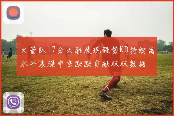 火箭队17分大胜展现强势KD持续高水平表现申京默默贡献双双数据