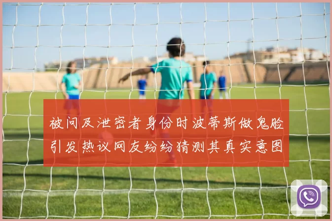 被问及泄密者身份时波蒂斯做鬼脸引发热议网友纷纷猜测其真实意图