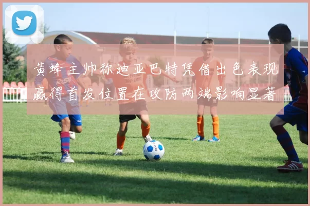 黄蜂主帅称迪亚巴特凭借出色表现赢得首发位置在攻防两端影响显著