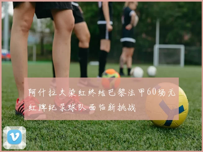 阿什拉夫染红终结巴黎法甲60场无红牌纪录球队面临新挑战