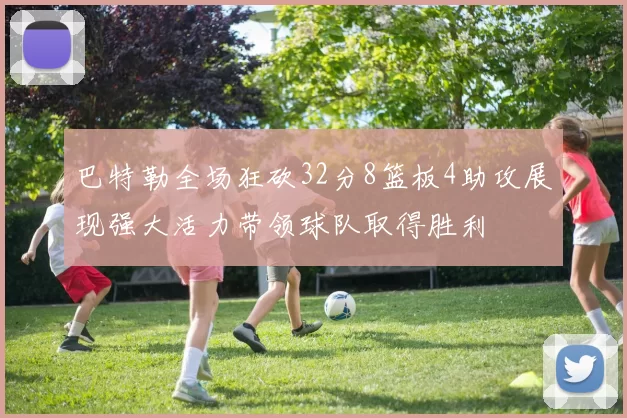 巴特勒全场狂砍32分8篮板4助攻展现强大活力带领球队取得胜利