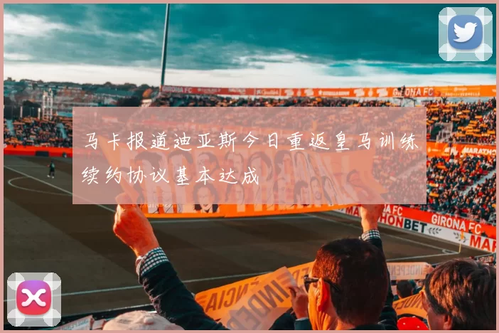 马卡报道迪亚斯今日重返皇马训练续约协议基本达成