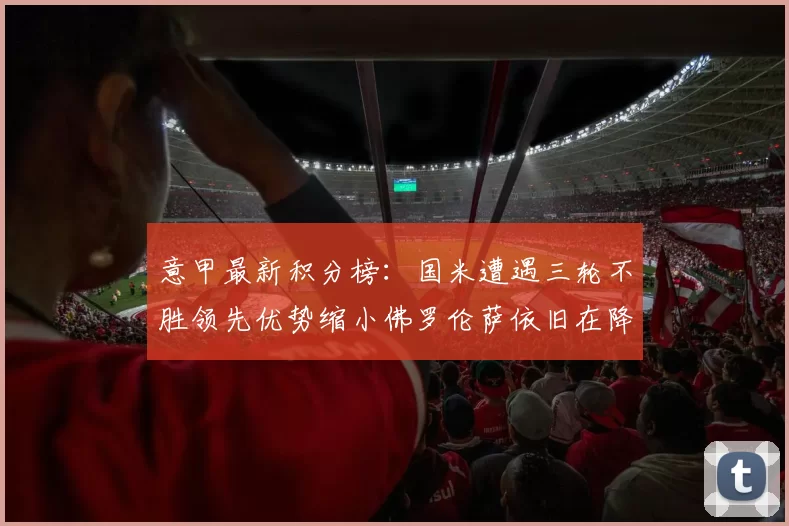 意甲最新积分榜：国米遭遇三轮不胜领先优势缩小佛罗伦萨依旧在降级区边缘挣扎