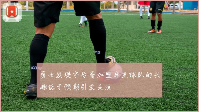 勇士发现字母哥加盟库里球队的兴趣低于预期引发关注