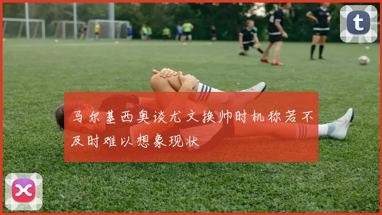 马尔基西奥谈尤文换帅时机称若不及时难以想象现状