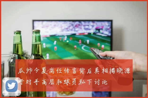 瓜帅今夏离任传言背后真相揭晓源于对手高层和球员私下讨论
