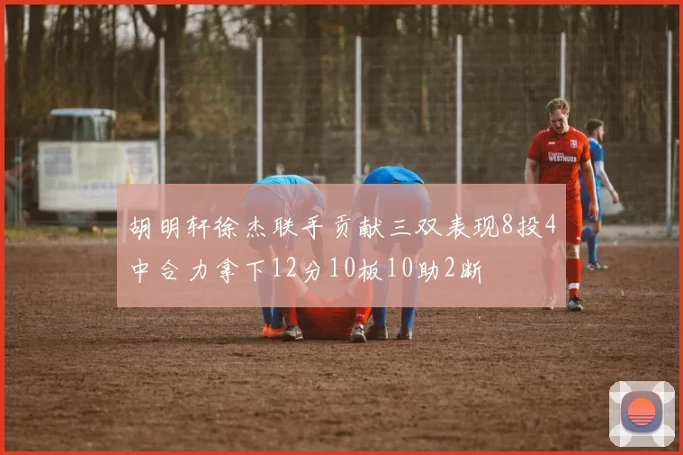 胡明轩徐杰联手贡献三双表现8投4中合力拿下12分10板10助2断